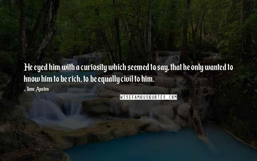 Jane Austen Quotes: He eyed him with a curiosity which seemed to say, that he only wanted to know him to be rich, to be equally civil to him.