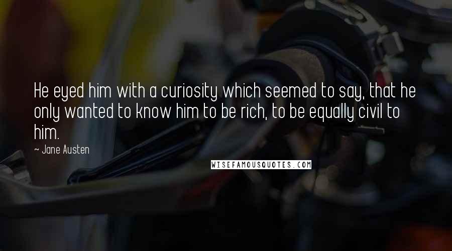 Jane Austen Quotes: He eyed him with a curiosity which seemed to say, that he only wanted to know him to be rich, to be equally civil to him.