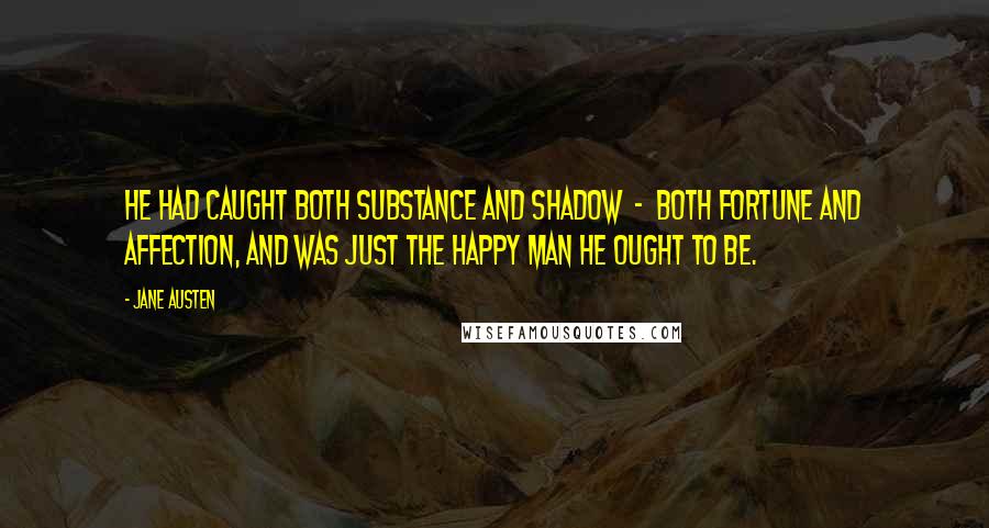 Jane Austen Quotes: He had caught both substance and shadow  -  both fortune and affection, and was just the happy man he ought to be.