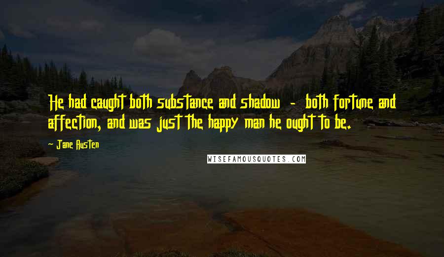 Jane Austen Quotes: He had caught both substance and shadow  -  both fortune and affection, and was just the happy man he ought to be.