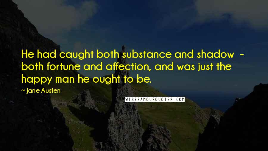 Jane Austen Quotes: He had caught both substance and shadow  -  both fortune and affection, and was just the happy man he ought to be.