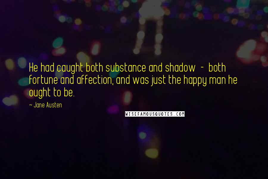 Jane Austen Quotes: He had caught both substance and shadow  -  both fortune and affection, and was just the happy man he ought to be.