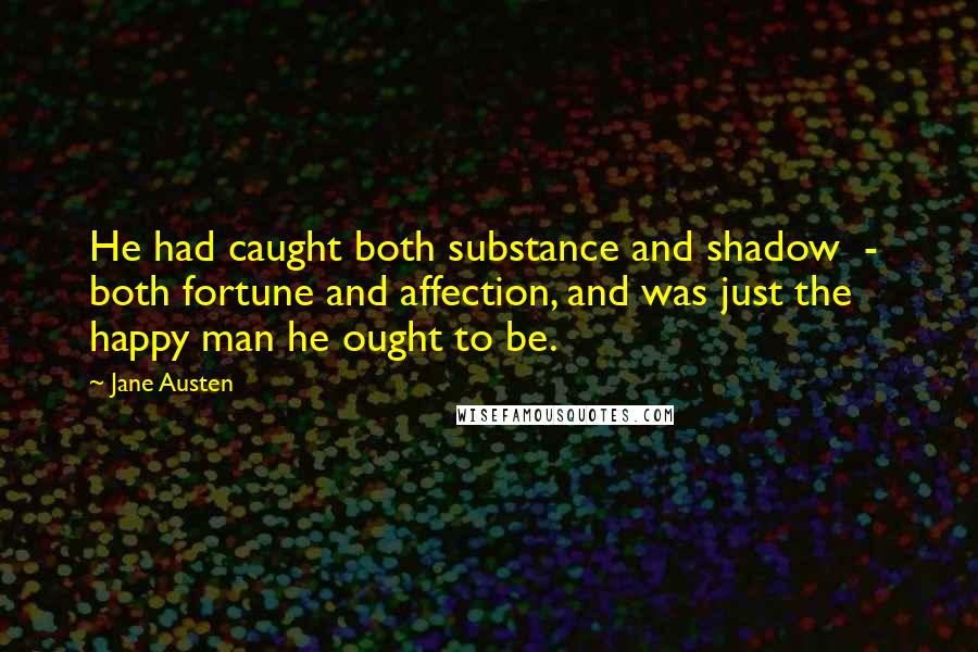 Jane Austen Quotes: He had caught both substance and shadow  -  both fortune and affection, and was just the happy man he ought to be.