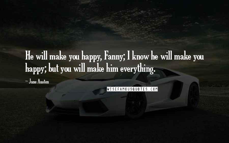 Jane Austen Quotes: He will make you happy, Fanny; I know he will make you happy; but you will make him everything.