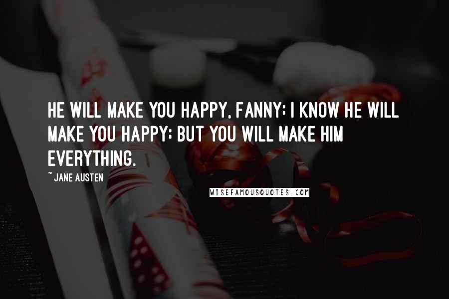 Jane Austen Quotes: He will make you happy, Fanny; I know he will make you happy; but you will make him everything.