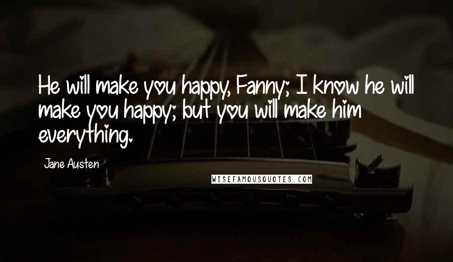 Jane Austen Quotes: He will make you happy, Fanny; I know he will make you happy; but you will make him everything.