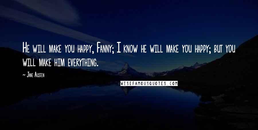 Jane Austen Quotes: He will make you happy, Fanny; I know he will make you happy; but you will make him everything.