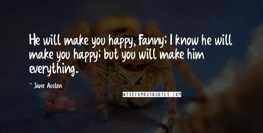 Jane Austen Quotes: He will make you happy, Fanny; I know he will make you happy; but you will make him everything.