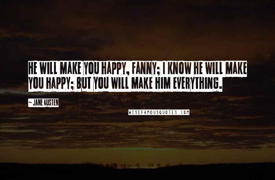 Jane Austen Quotes: He will make you happy, Fanny; I know he will make you happy; but you will make him everything.