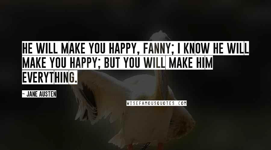 Jane Austen Quotes: He will make you happy, Fanny; I know he will make you happy; but you will make him everything.