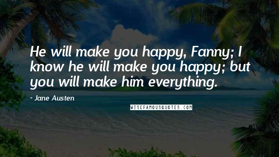 Jane Austen Quotes: He will make you happy, Fanny; I know he will make you happy; but you will make him everything.