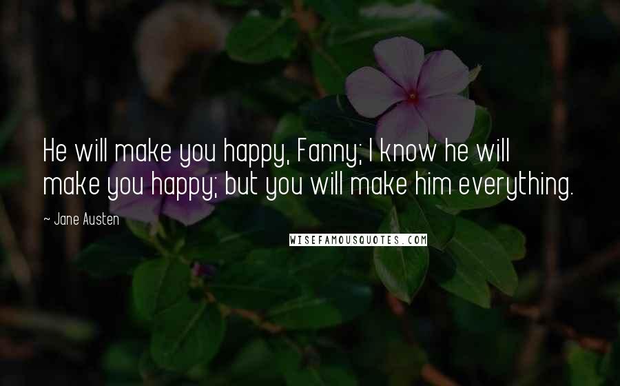 Jane Austen Quotes: He will make you happy, Fanny; I know he will make you happy; but you will make him everything.