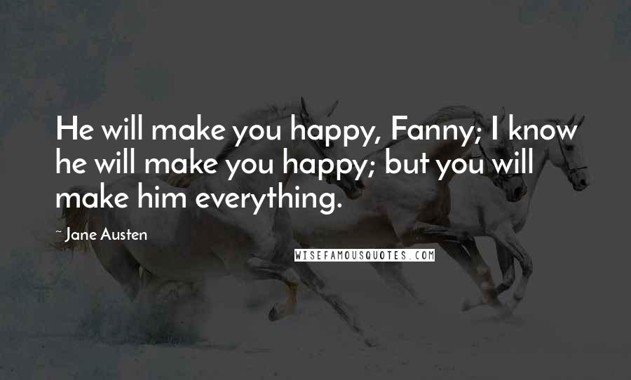 Jane Austen Quotes: He will make you happy, Fanny; I know he will make you happy; but you will make him everything.