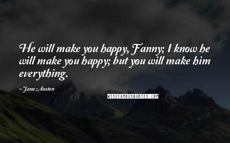 Jane Austen Quotes: He will make you happy, Fanny; I know he will make you happy; but you will make him everything.