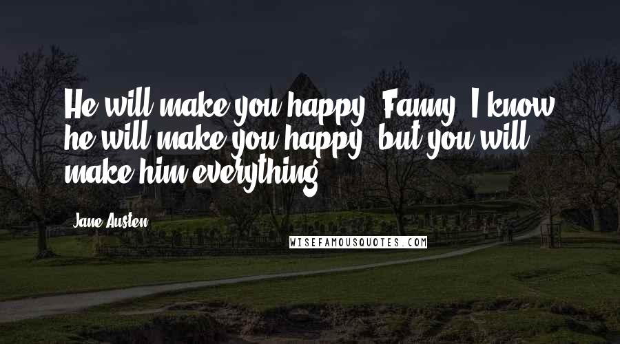 Jane Austen Quotes: He will make you happy, Fanny; I know he will make you happy; but you will make him everything.