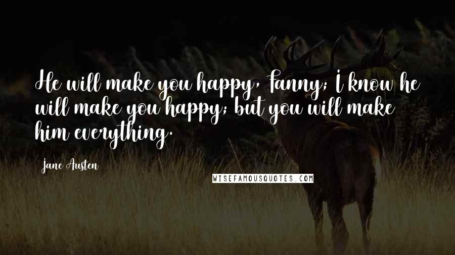 Jane Austen Quotes: He will make you happy, Fanny; I know he will make you happy; but you will make him everything.