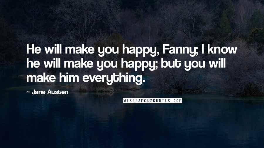 Jane Austen Quotes: He will make you happy, Fanny; I know he will make you happy; but you will make him everything.