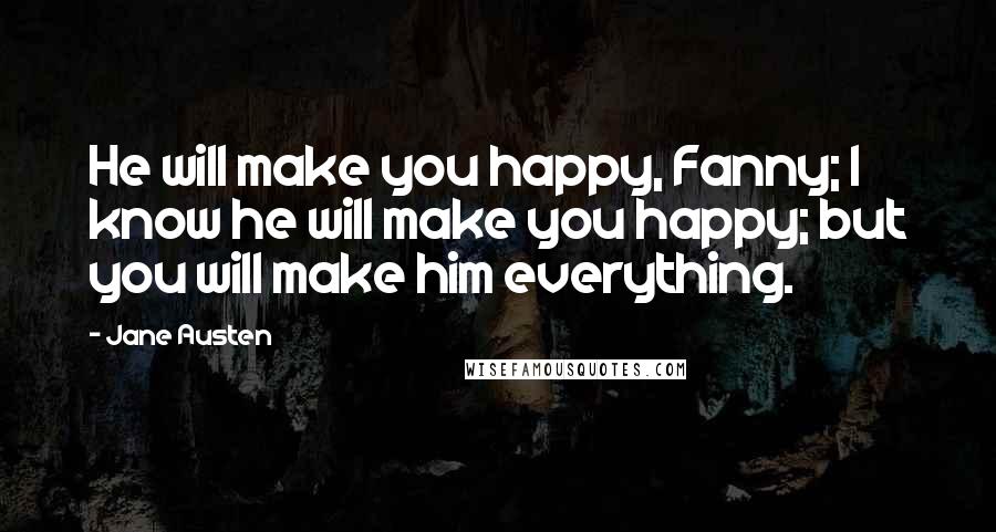 Jane Austen Quotes: He will make you happy, Fanny; I know he will make you happy; but you will make him everything.