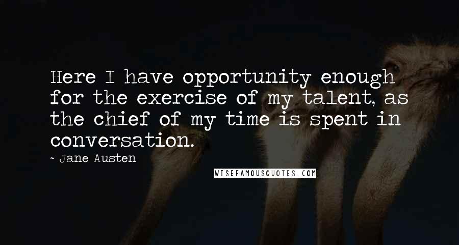 Jane Austen Quotes: Here I have opportunity enough for the exercise of my talent, as the chief of my time is spent in conversation.