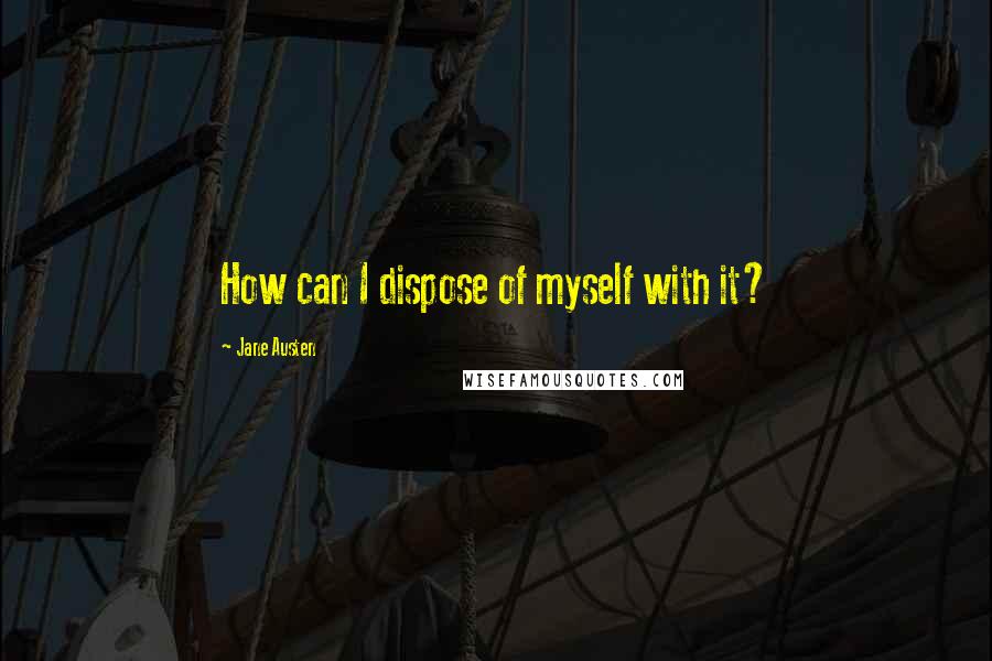 Jane Austen Quotes: How can I dispose of myself with it?