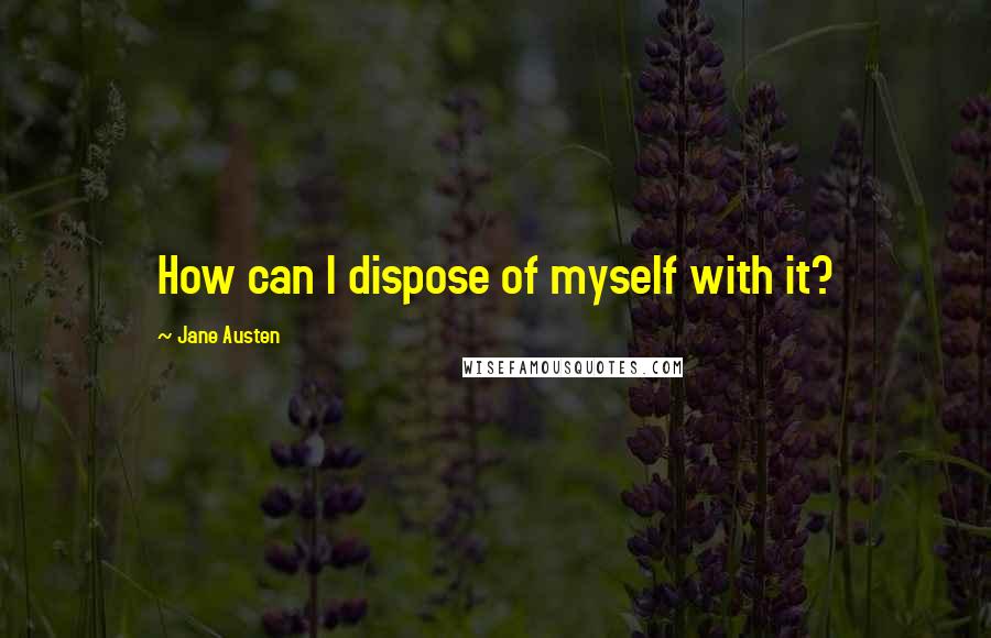 Jane Austen Quotes: How can I dispose of myself with it?