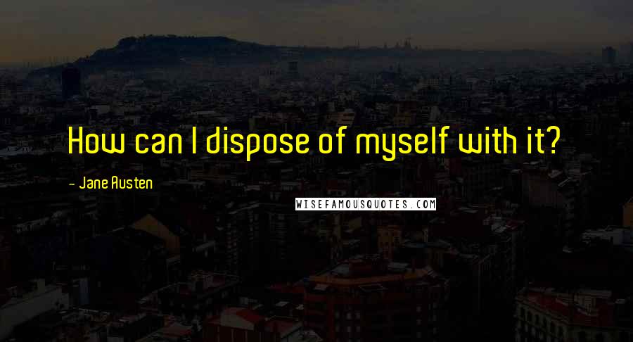 Jane Austen Quotes: How can I dispose of myself with it?