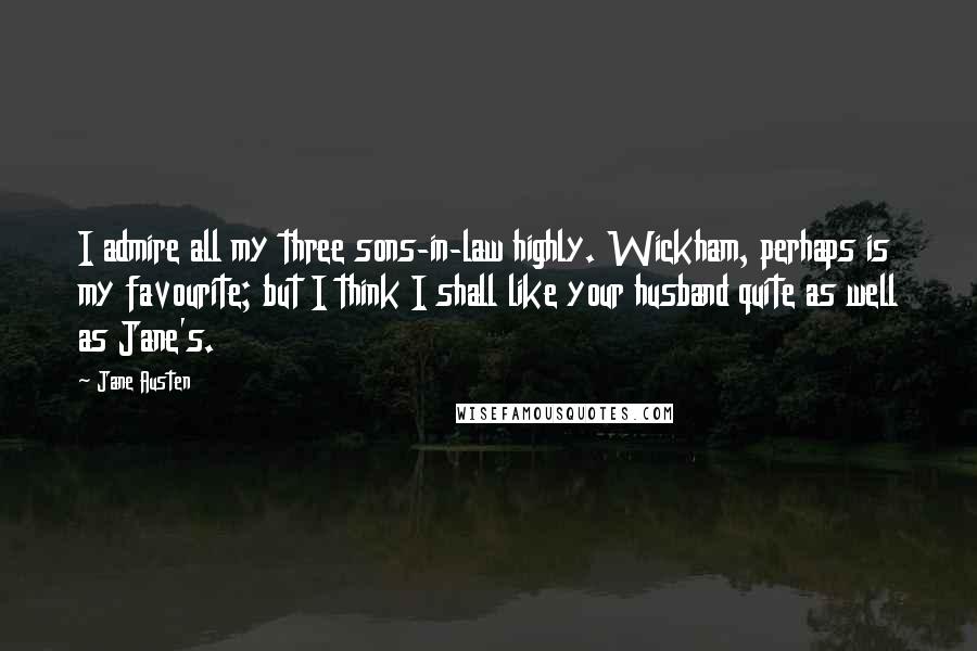 Jane Austen Quotes: I admire all my three sons-in-law highly. Wickham, perhaps is my favourite; but I think I shall like your husband quite as well as Jane's.