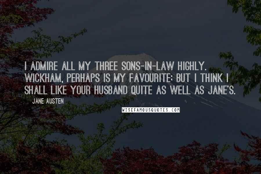 Jane Austen Quotes: I admire all my three sons-in-law highly. Wickham, perhaps is my favourite; but I think I shall like your husband quite as well as Jane's.