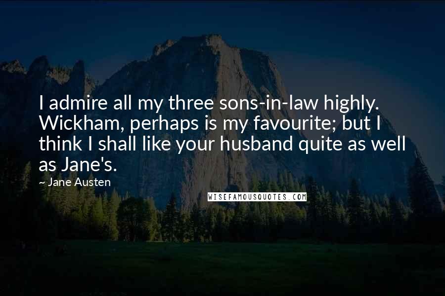 Jane Austen Quotes: I admire all my three sons-in-law highly. Wickham, perhaps is my favourite; but I think I shall like your husband quite as well as Jane's.