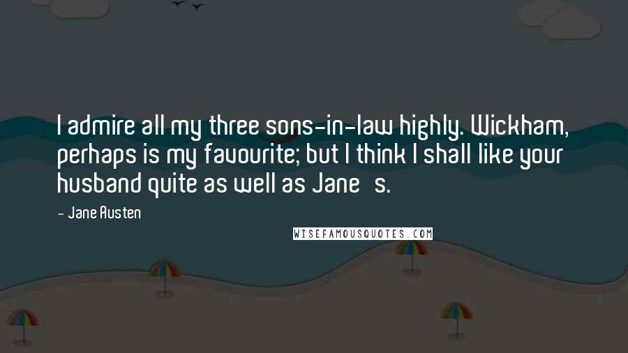 Jane Austen Quotes: I admire all my three sons-in-law highly. Wickham, perhaps is my favourite; but I think I shall like your husband quite as well as Jane's.