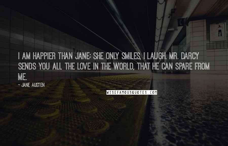 Jane Austen Quotes: I am happier than Jane; she only smiles, I laugh. Mr. Darcy sends you all the love in the world, that he can spare from me.