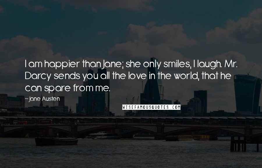 Jane Austen Quotes: I am happier than Jane; she only smiles, I laugh. Mr. Darcy sends you all the love in the world, that he can spare from me.