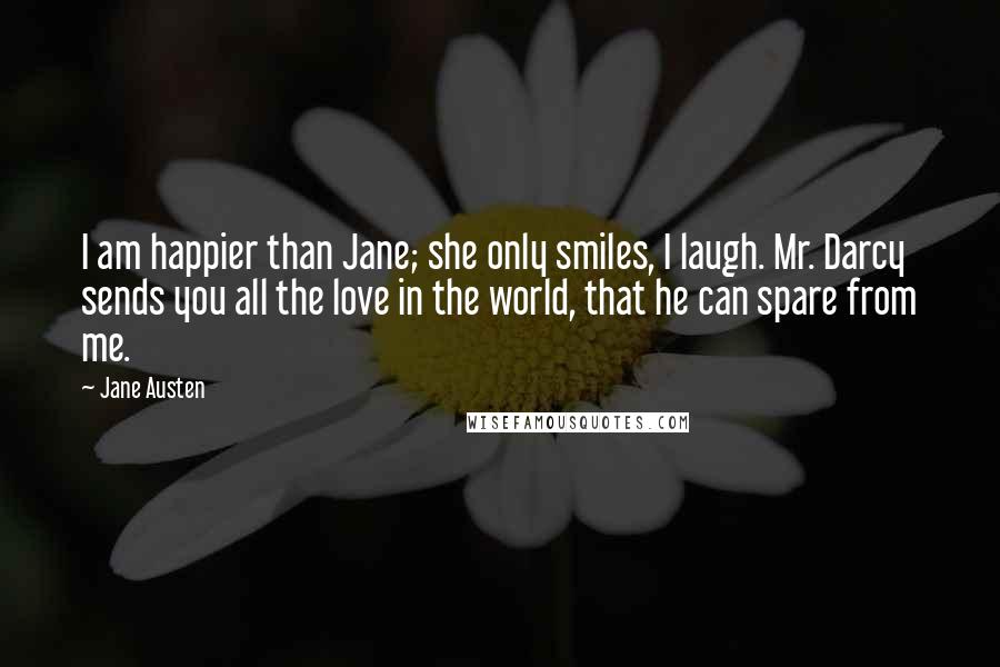 Jane Austen Quotes: I am happier than Jane; she only smiles, I laugh. Mr. Darcy sends you all the love in the world, that he can spare from me.