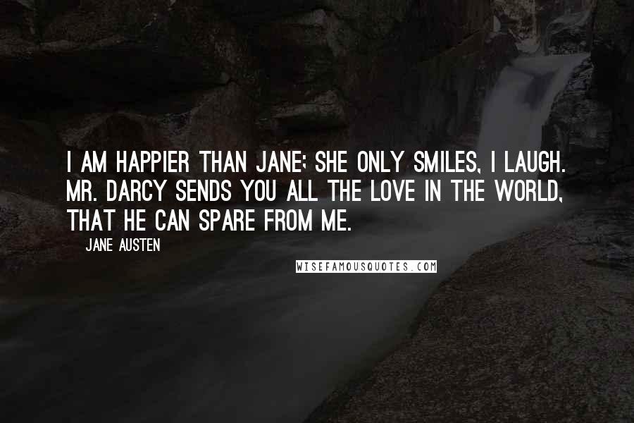 Jane Austen Quotes: I am happier than Jane; she only smiles, I laugh. Mr. Darcy sends you all the love in the world, that he can spare from me.