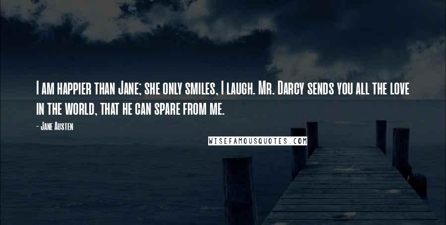 Jane Austen Quotes: I am happier than Jane; she only smiles, I laugh. Mr. Darcy sends you all the love in the world, that he can spare from me.