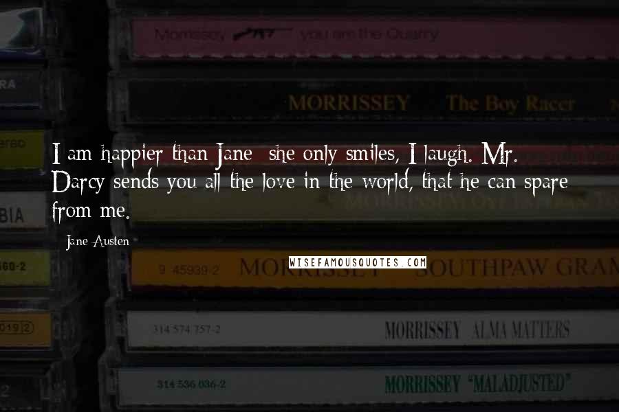 Jane Austen Quotes: I am happier than Jane; she only smiles, I laugh. Mr. Darcy sends you all the love in the world, that he can spare from me.