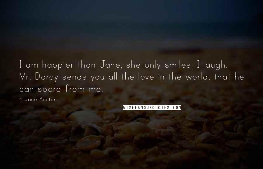 Jane Austen Quotes: I am happier than Jane; she only smiles, I laugh. Mr. Darcy sends you all the love in the world, that he can spare from me.
