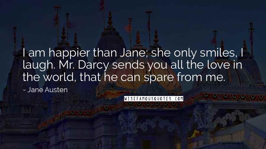 Jane Austen Quotes: I am happier than Jane; she only smiles, I laugh. Mr. Darcy sends you all the love in the world, that he can spare from me.