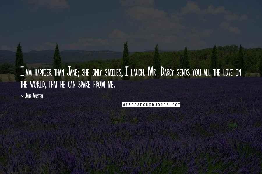 Jane Austen Quotes: I am happier than Jane; she only smiles, I laugh. Mr. Darcy sends you all the love in the world, that he can spare from me.