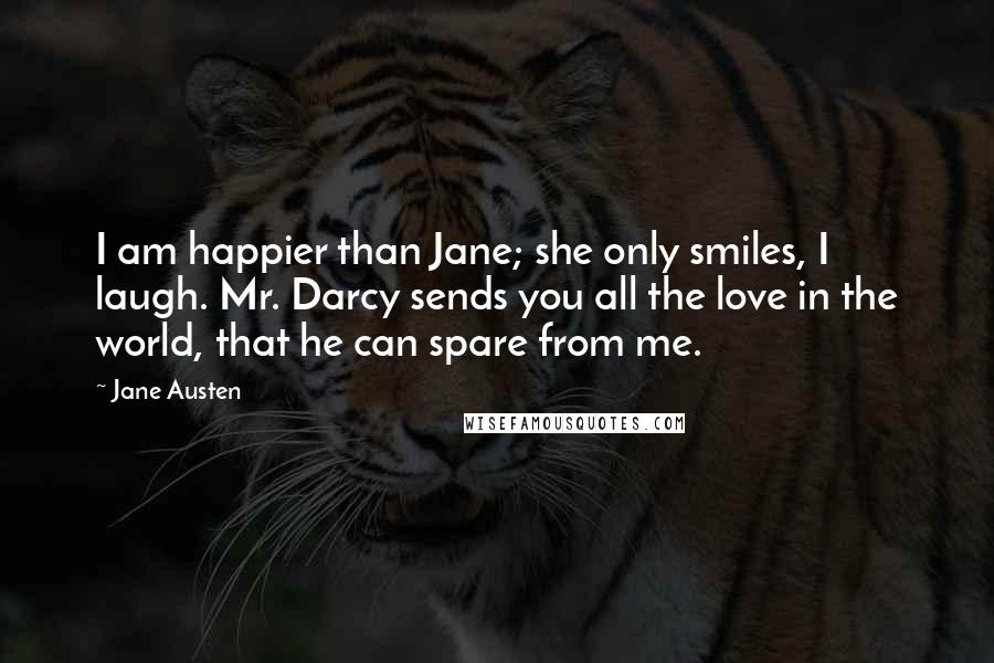 Jane Austen Quotes: I am happier than Jane; she only smiles, I laugh. Mr. Darcy sends you all the love in the world, that he can spare from me.