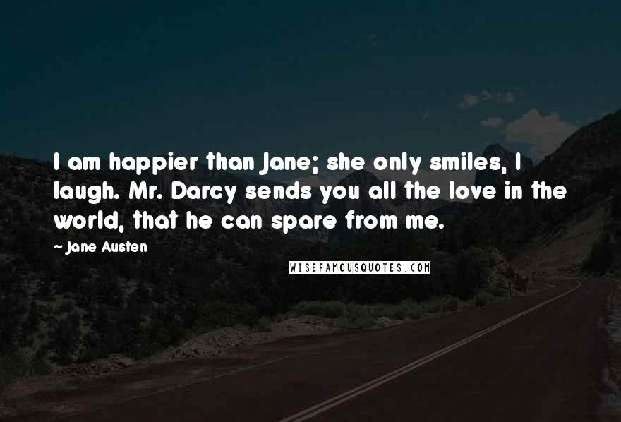 Jane Austen Quotes: I am happier than Jane; she only smiles, I laugh. Mr. Darcy sends you all the love in the world, that he can spare from me.