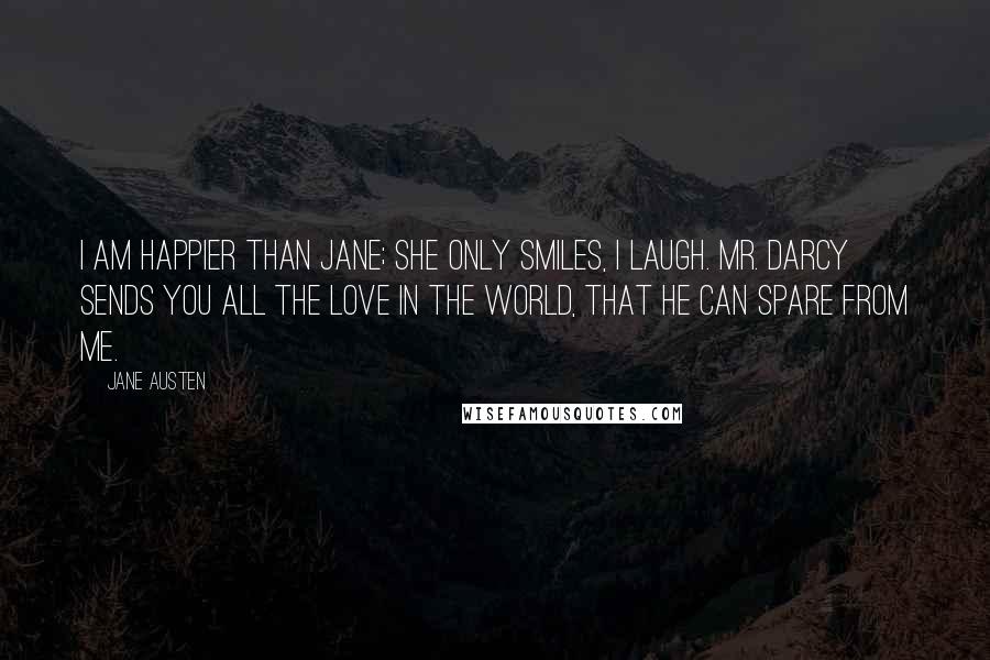 Jane Austen Quotes: I am happier than Jane; she only smiles, I laugh. Mr. Darcy sends you all the love in the world, that he can spare from me.