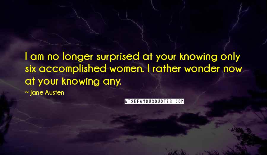 Jane Austen Quotes: I am no longer surprised at your knowing only six accomplished women. I rather wonder now at your knowing any.