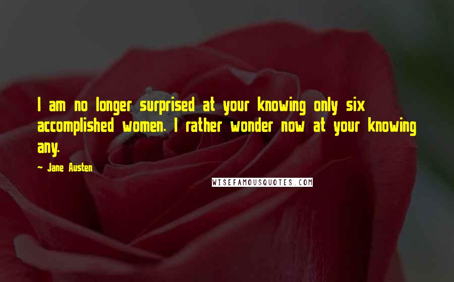 Jane Austen Quotes: I am no longer surprised at your knowing only six accomplished women. I rather wonder now at your knowing any.