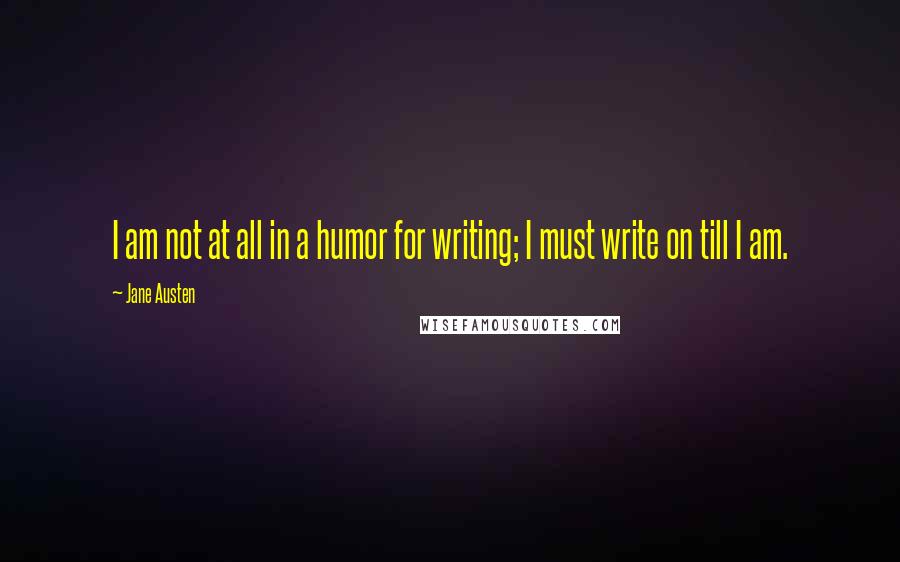 Jane Austen Quotes: I am not at all in a humor for writing; I must write on till I am.