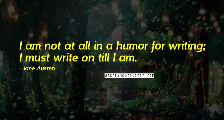 Jane Austen Quotes: I am not at all in a humor for writing; I must write on till I am.