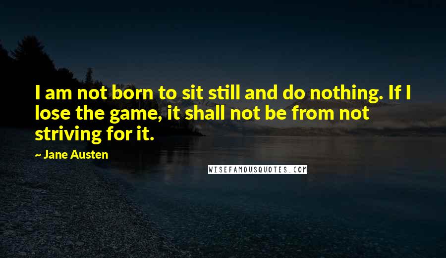 Jane Austen Quotes: I am not born to sit still and do nothing. If I lose the game, it shall not be from not striving for it.