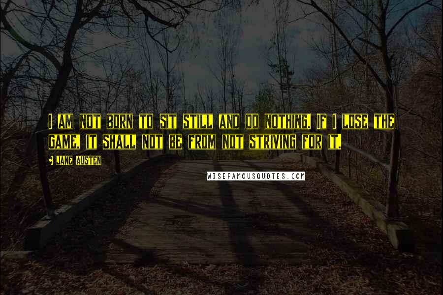 Jane Austen Quotes: I am not born to sit still and do nothing. If I lose the game, it shall not be from not striving for it.