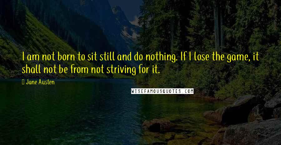 Jane Austen Quotes: I am not born to sit still and do nothing. If I lose the game, it shall not be from not striving for it.