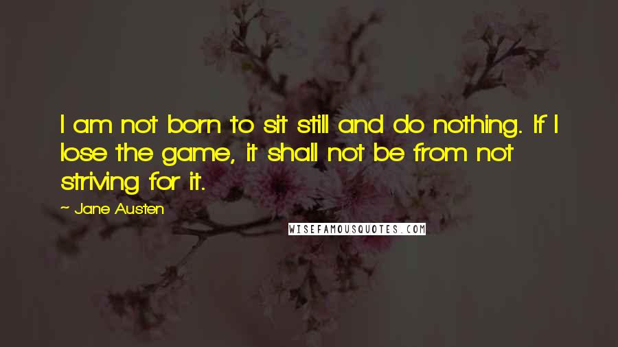 Jane Austen Quotes: I am not born to sit still and do nothing. If I lose the game, it shall not be from not striving for it.
